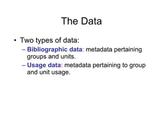 The Data <ul><li>Two types of data: </li></ul><ul><ul><li>Bibliographic data :  metadata pertaining groups and units. </li...