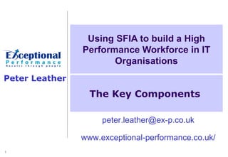 Using SFIA to build a High
                Performance Workforce in IT
                       Organisations
Peter Leather
                  The Key Components

                     peter.leather@ex-p.co.uk

                www.exceptional-performance.co.uk/
1
 