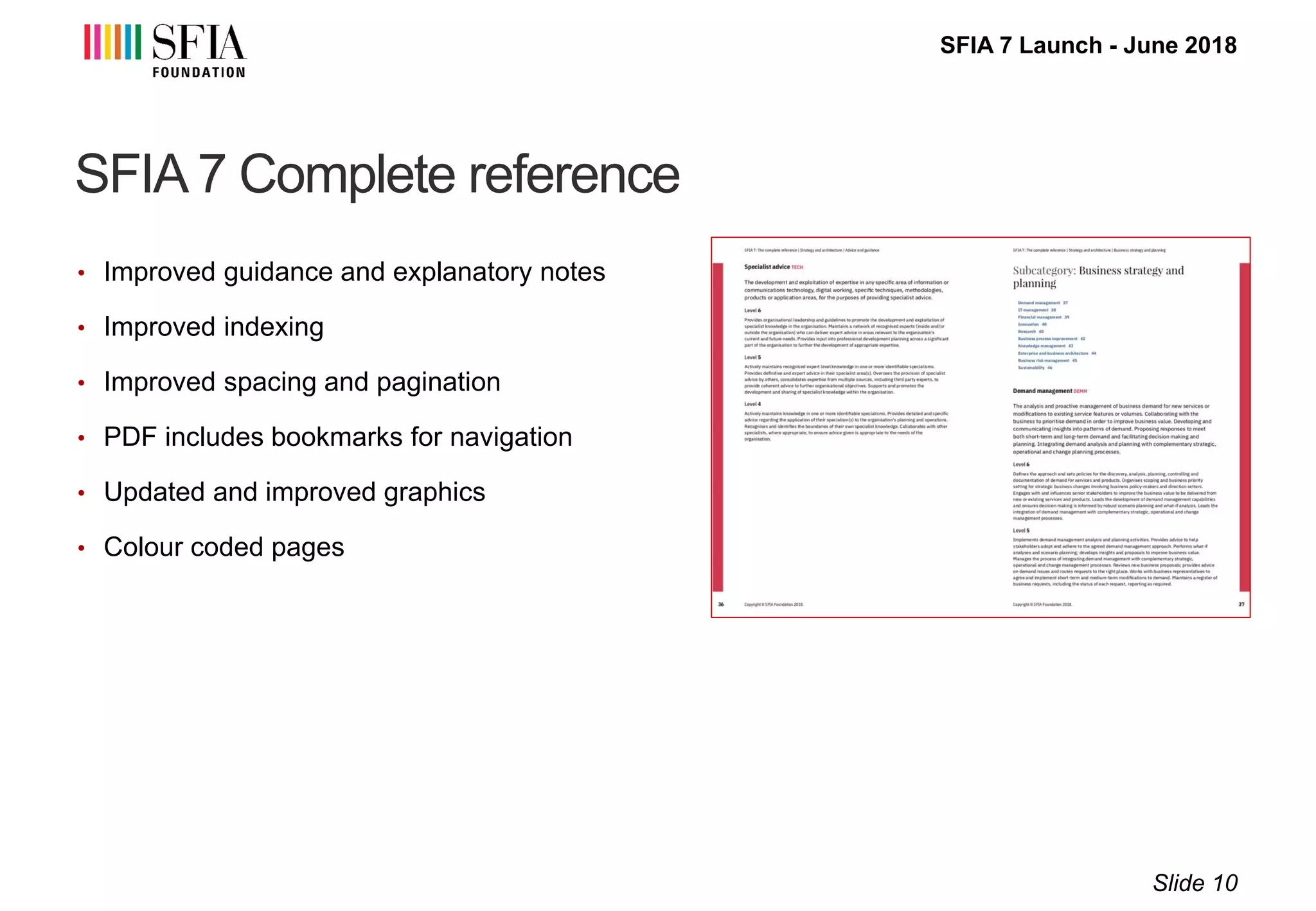 SFIA 7 Launch - June 2018
SFIA 7 Complete reference
• Improved guidance and explanatory notes
• Improved indexing
• Improved spacing and pagination
• PDF includes bookmarks for navigation
• Updated and improved graphics
• Colour coded pages
Slide 10
 