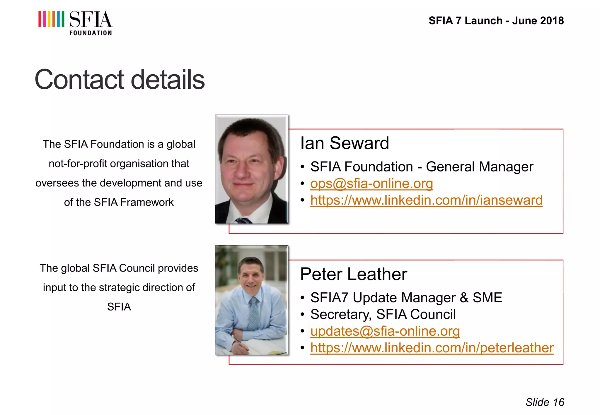 SFIA 7 Launch - June 2018
Contact details
The SFIA Foundation is a global
not-for-profit organisation that
oversees the development and use
of the SFIA Framework
The global SFIA Council provides
input to the strategic direction of
SFIA
Slide 16
Ian Seward
• SFIA Foundation - General Manager
• ops@sfia-online.org
• https://www.linkedin.com/in/ianseward
Peter Leather
• SFIA7 Update Manager & SME
• Secretary, SFIA Council
• updates@sfia-online.org
• https://www.linkedin.com/in/peterleather
 