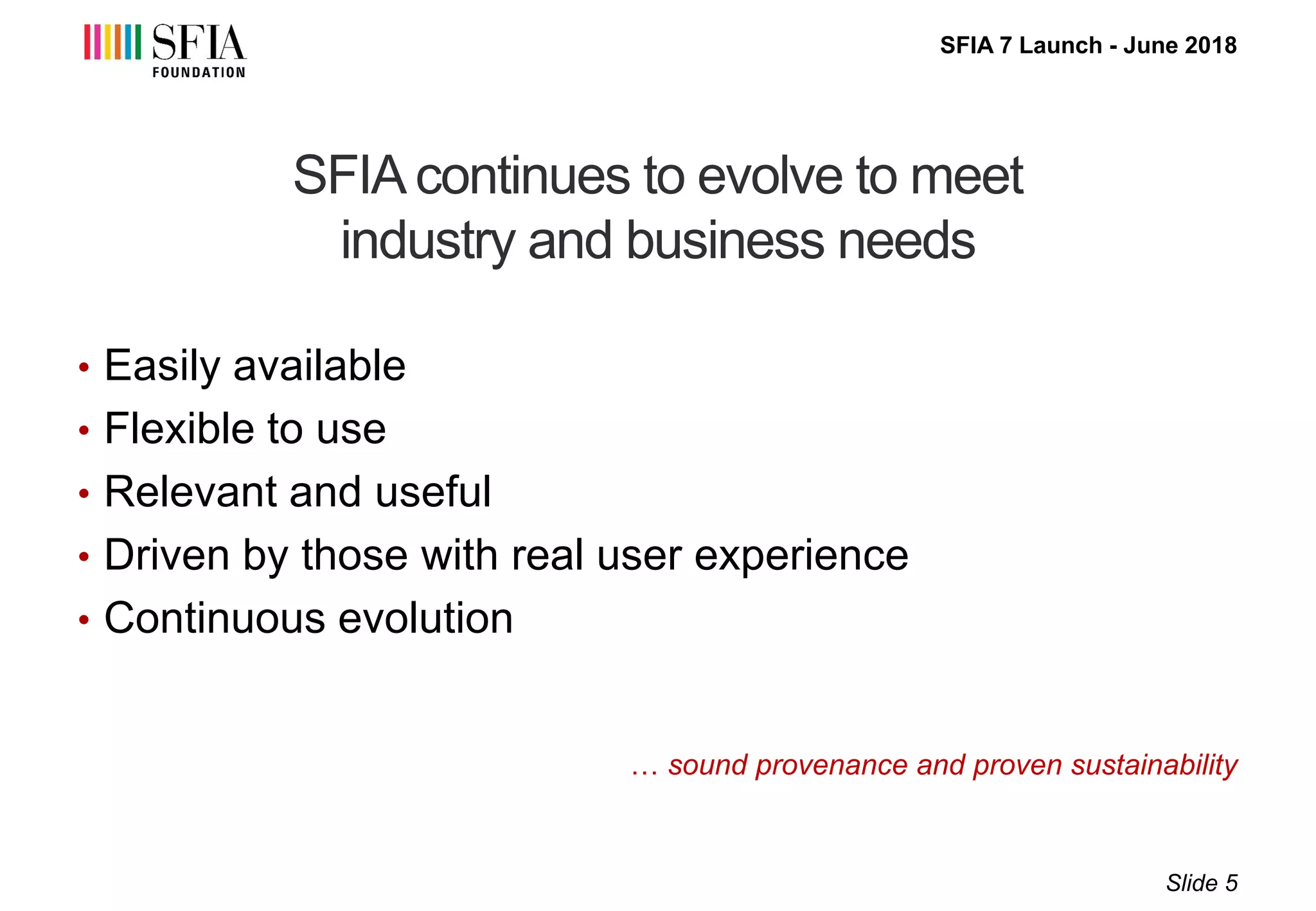 SFIA 7 Launch - June 2018
SFIA continues to evolve to meet
industry and business needs
… sound provenance and proven sustainability
• Easily available
• Flexible to use
• Relevant and useful
• Driven by those with real user experience
• Continuous evolution
Slide 5
 