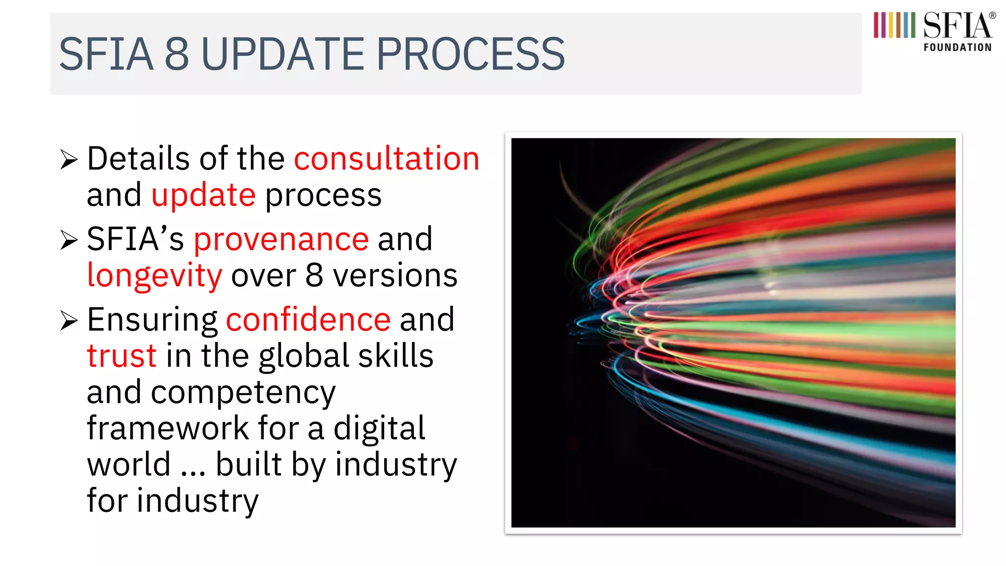 SFIA 8 UPDATE PROCESS
➢ Details of the consultation
and update process
➢ SFIA’s provenance and
longevity over 8 versions
➢ Ensuring confidence and
trust in the global skills
and competency
framework for a digital
world ... built by industry
for industry
 
