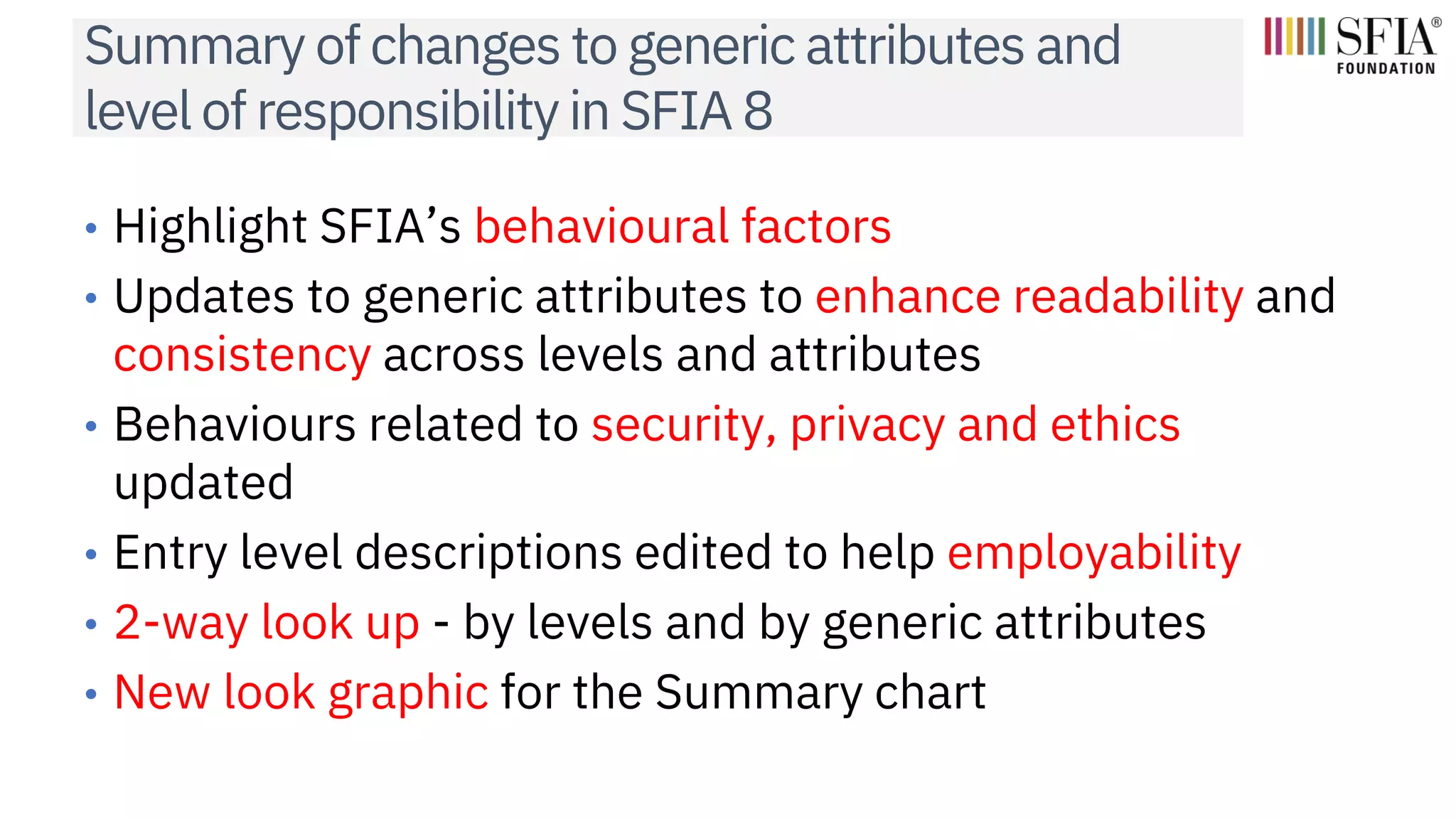 Summary of changes to generic attributes and
level of responsibility in SFIA 8
• Highlight SFIA’s behavioural factors
• Updates to generic attributes to enhance readability and
consistency across levels and attributes
• Behaviours related to security, privacy and ethics
updated
• Entry level descriptions edited to help employability
• 2-way look up - by levels and by generic attributes
• New look graphic for the Summary chart
 