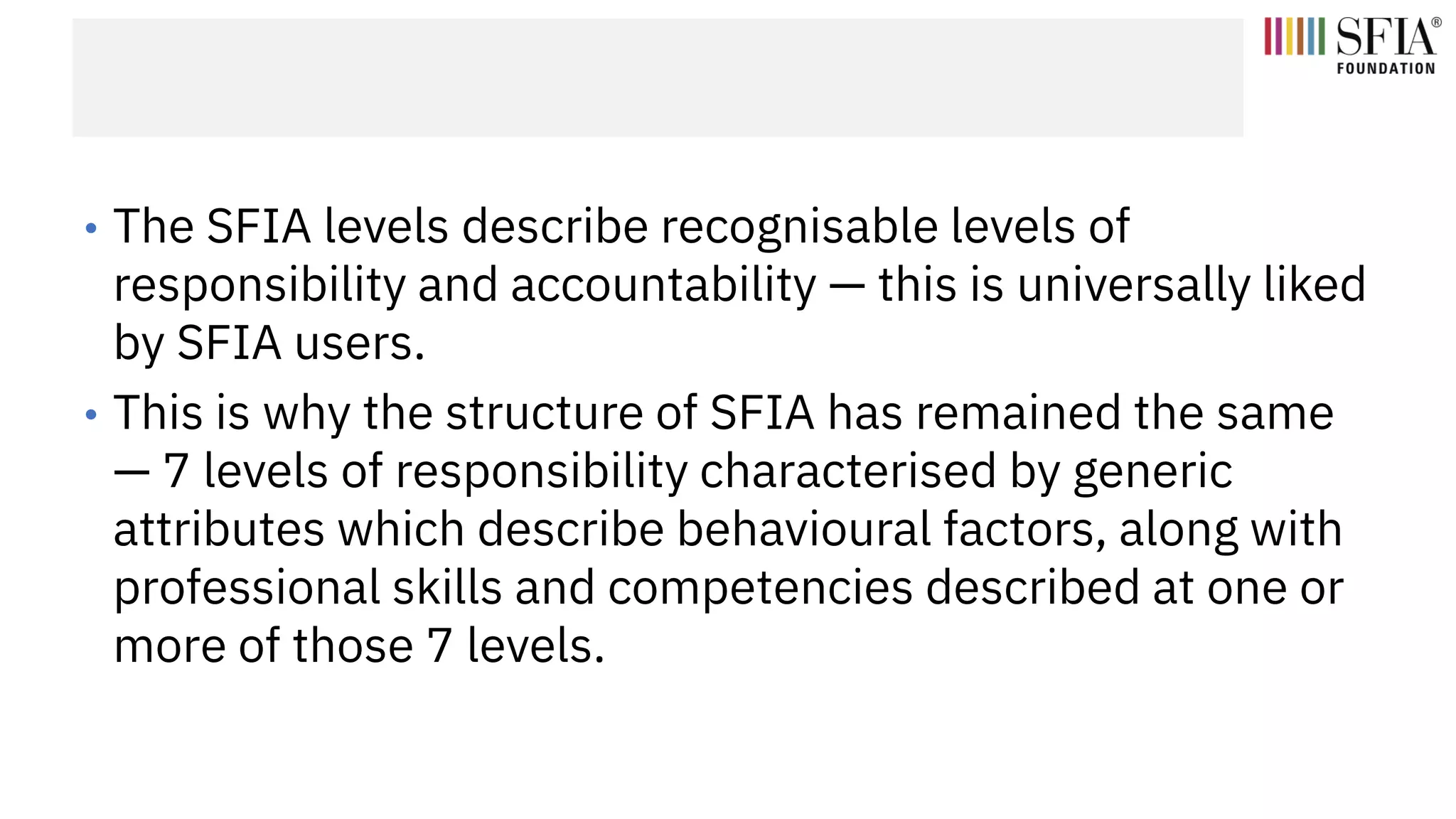 • The SFIA levels describe recognisable levels of
responsibility and accountability — this is universally liked
by SFIA users.
• This is why the structure of SFIA has remained the same
— 7 levels of responsibility characterised by generic
attributes which describe behavioural factors, along with
professional skills and competencies described at one or
more of those 7 levels.
 