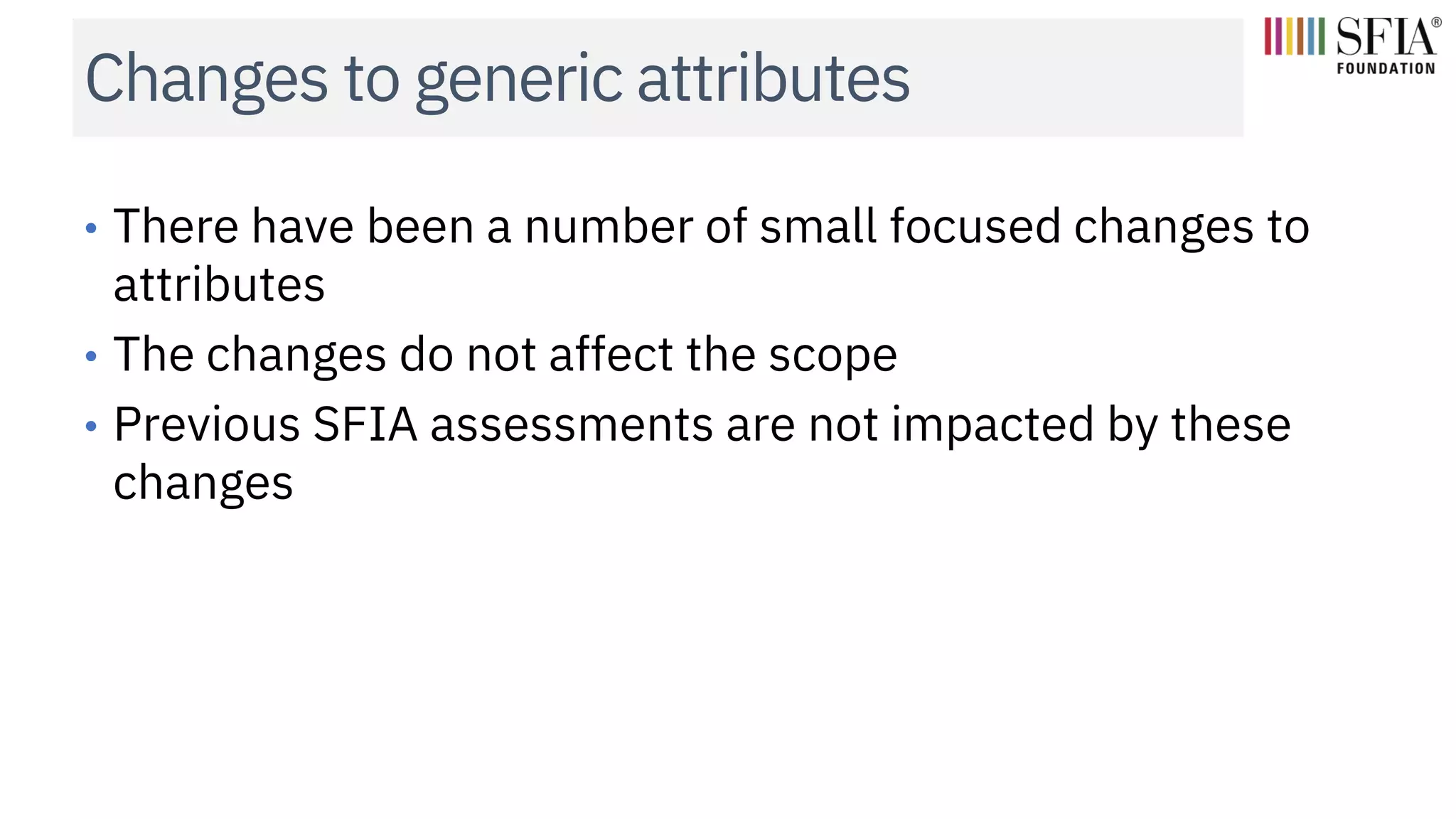 Changes to generic attributes
• There have been a number of small focused changes to
attributes
• The changes do not affect the scope
• Previous SFIA assessments are not impacted by these
changes
 