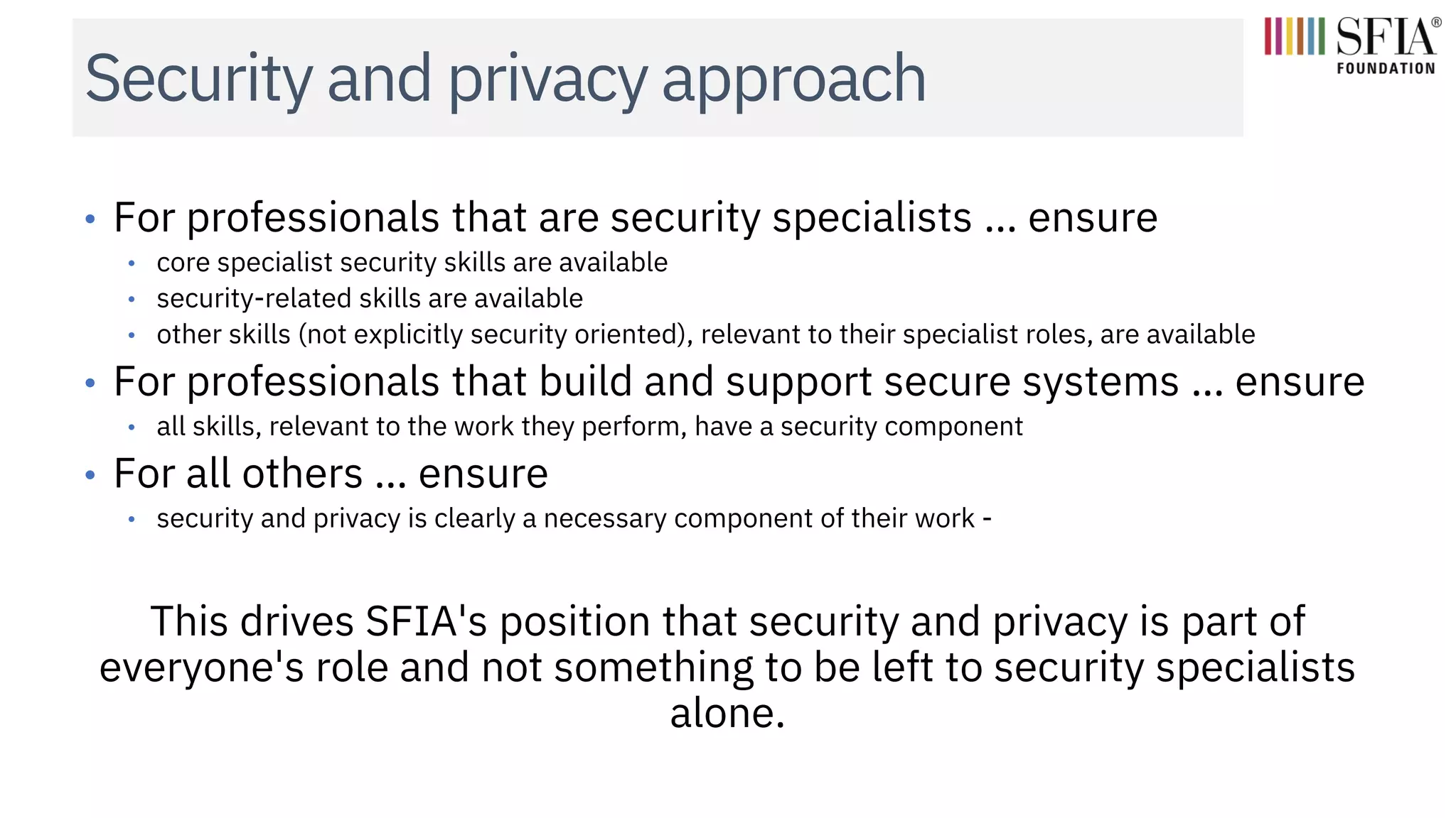Security and privacy approach
• For professionals that are security specialists … ensure
• core specialist security skills are available
• security-related skills are available
• other skills (not explicitly security oriented), relevant to their specialist roles, are available
• For professionals that build and support secure systems … ensure
• all skills, relevant to the work they perform, have a security component
• For all others … ensure
• security and privacy is clearly a necessary component of their work -
This drives SFIA's position that security and privacy is part of
everyone's role and not something to be left to security specialists
alone.
 