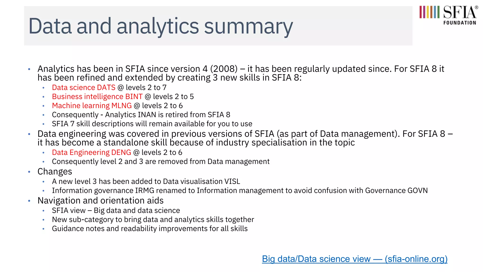 Data and analytics summary
• Analytics has been in SFIA since version 4 (2008) – it has been regularly updated since. For SFIA 8 it
has been refined and extended by creating 3 new skills in SFIA 8:
• Data science DATS @ levels 2 to 7
• Business intelligence BINT @ levels 2 to 5
• Machine learning MLNG @ levels 2 to 6
• Consequently - Analytics INAN is retired from SFIA 8
• SFIA 7 skill descriptions will remain available for you to use
• Data engineering was covered in previous versions of SFIA (as part of Data management). For SFIA 8 –
it has become a standalone skill because of industry specialisation in the topic
• Data Engineering DENG @ levels 2 to 6
• Consequently level 2 and 3 are removed from Data management
• Changes
• A new level 3 has been added to Data visualisation VISL
• Information governance IRMG renamed to Information management to avoid confusion with Governance GOVN
• Navigation and orientation aids
• SFIA view – Big data and data science
• New sub-category to bring data and analytics skills together
• Guidance notes and readability improvements for all skills
Big data/Data science view — (sfia-online.org)
 