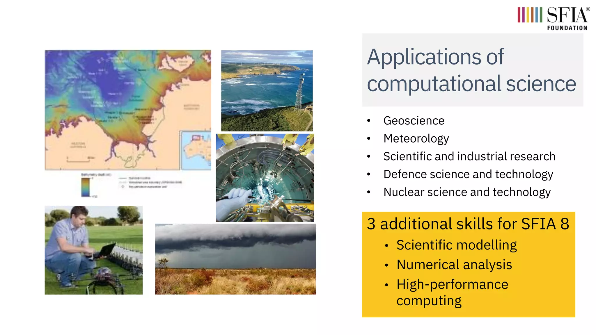 Applications of
computational science
• Geoscience
• Meteorology
• Scientific and industrial research
• Defence science and technology
• Nuclear science and technology
3 additional skills for SFIA 8
• Scientific modelling
• Numerical analysis
• High-performance
computing
 