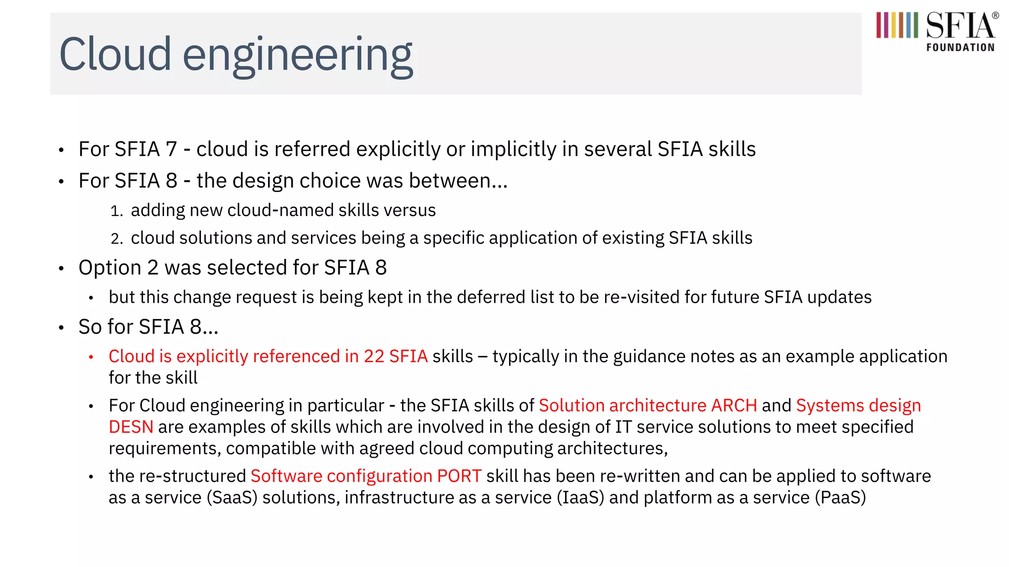 Cloud engineering
• For SFIA 7 - cloud is referred explicitly or implicitly in several SFIA skills
• For SFIA 8 - the design choice was between...
1. adding new cloud-named skills versus
2. cloud solutions and services being a specific application of existing SFIA skills
• Option 2 was selected for SFIA 8
• but this change request is being kept in the deferred list to be re-visited for future SFIA updates
• So for SFIA 8…
• Cloud is explicitly referenced in 22 SFIA skills – typically in the guidance notes as an example application
for the skill
• For Cloud engineering in particular - the SFIA skills of Solution architecture ARCH and Systems design
DESN are examples of skills which are involved in the design of IT service solutions to meet specified
requirements, compatible with agreed cloud computing architectures,
• the re-structured Software configuration PORT skill has been re-written and can be applied to software
as a service (SaaS) solutions, infrastructure as a service (IaaS) and platform as a service (PaaS)
 