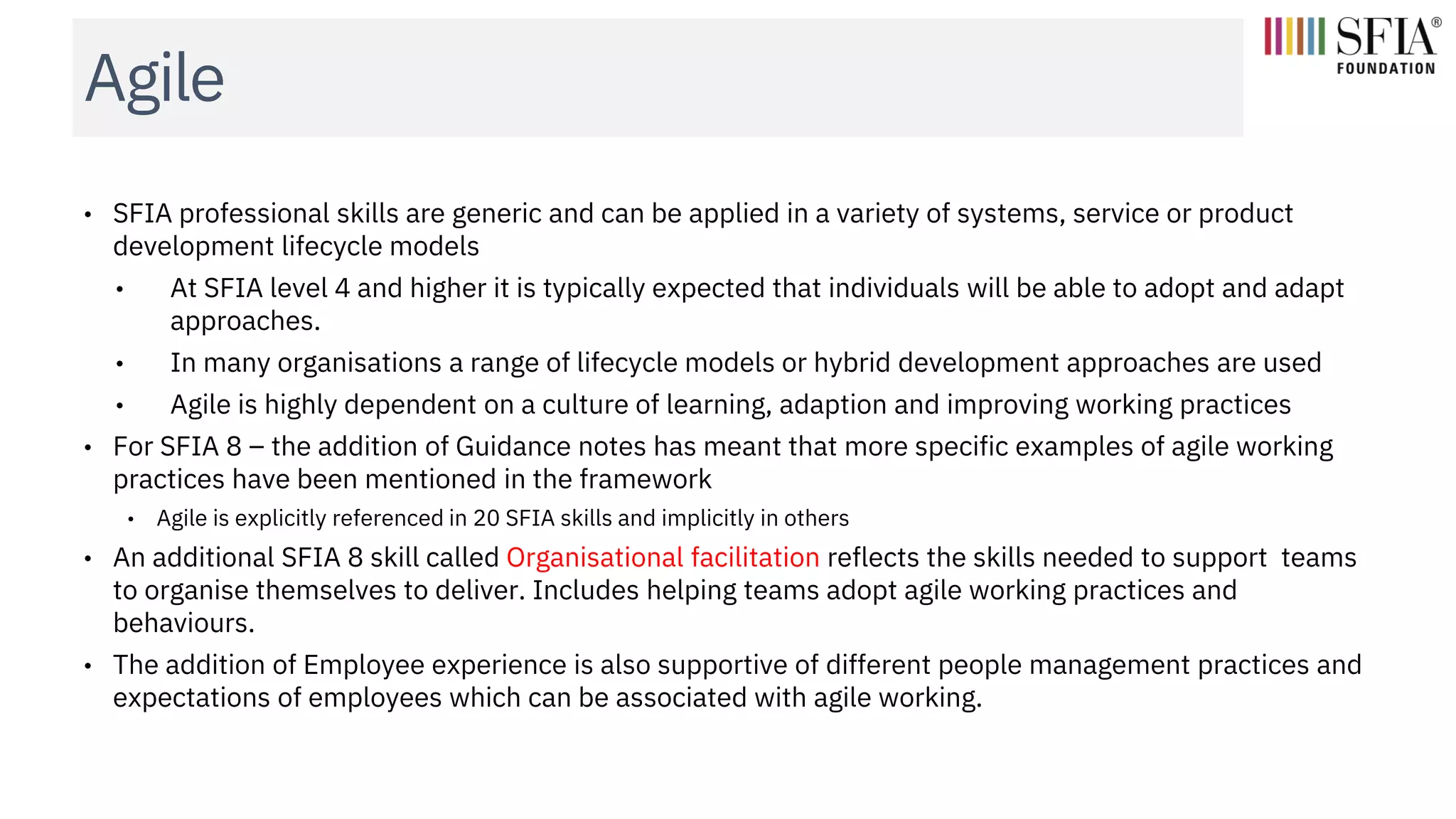 Agile
• SFIA professional skills are generic and can be applied in a variety of systems, service or product
development lifecycle models
• At SFIA level 4 and higher it is typically expected that individuals will be able to adopt and adapt
approaches.
• In many organisations a range of lifecycle models or hybrid development approaches are used
• Agile is highly dependent on a culture of learning, adaption and improving working practices
• For SFIA 8 – the addition of Guidance notes has meant that more specific examples of agile working
practices have been mentioned in the framework
• Agile is explicitly referenced in 20 SFIA skills and implicitly in others
• An additional SFIA 8 skill called Organisational facilitation reflects the skills needed to support teams
to organise themselves to deliver. Includes helping teams adopt agile working practices and
behaviours.
• The addition of Employee experience is also supportive of different people management practices and
expectations of employees which can be associated with agile working.
 