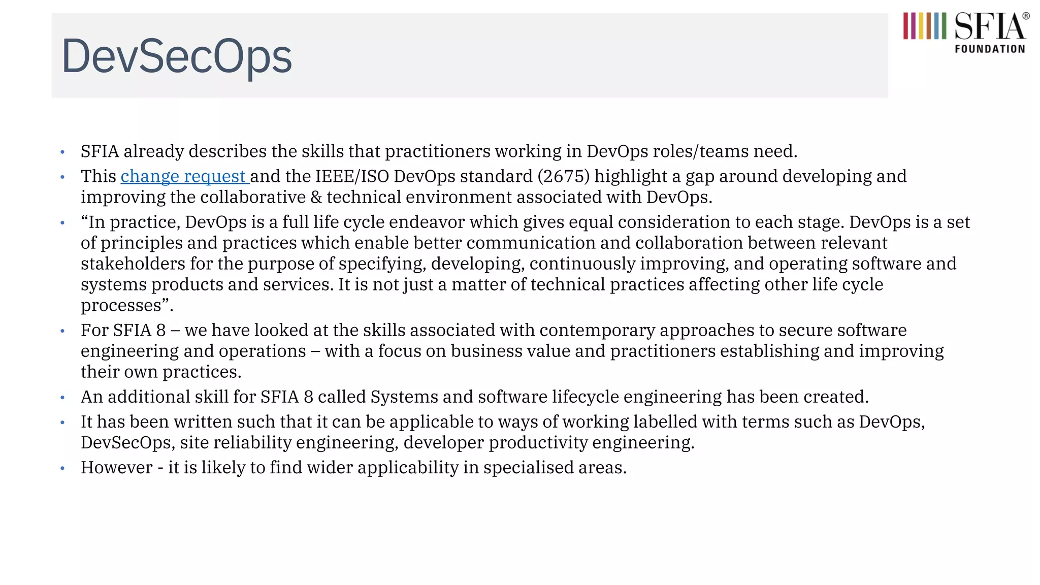 DevSecOps
• SFIA already describes the skills that practitioners working in DevOps roles/teams need.
• This change request and the IEEE/ISO DevOps standard (2675) highlight a gap around developing and
improving the collaborative & technical environment associated with DevOps.
• “In practice, DevOps is a full life cycle endeavor which gives equal consideration to each stage. DevOps is a set
of principles and practices which enable better communication and collaboration between relevant
stakeholders for the purpose of specifying, developing, continuously improving, and operating software and
systems products and services. It is not just a matter of technical practices affecting other life cycle
processes”.
• For SFIA 8 – we have looked at the skills associated with contemporary approaches to secure software
engineering and operations – with a focus on business value and practitioners establishing and improving
their own practices.
• An additional skill for SFIA 8 called Systems and software lifecycle engineering has been created.
• It has been written such that it can be applicable to ways of working labelled with terms such as DevOps,
DevSecOps, site reliability engineering, developer productivity engineering.
• However - it is likely to find wider applicability in specialised areas.
 