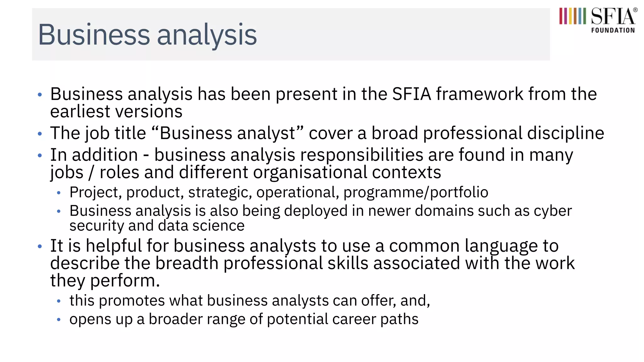 Business analysis
• Business analysis has been present in the SFIA framework from the
earliest versions
• The job title “Business analyst” cover a broad professional discipline
• In addition - business analysis responsibilities are found in many
jobs / roles and different organisational contexts
• Project, product, strategic, operational, programme/portfolio
• Business analysis is also being deployed in newer domains such as cyber
security and data science
• It is helpful for business analysts to use a common language to
describe the breadth professional skills associated with the work
they perform.
• this promotes what business analysts can offer, and,
• opens up a broader range of potential career paths
 
