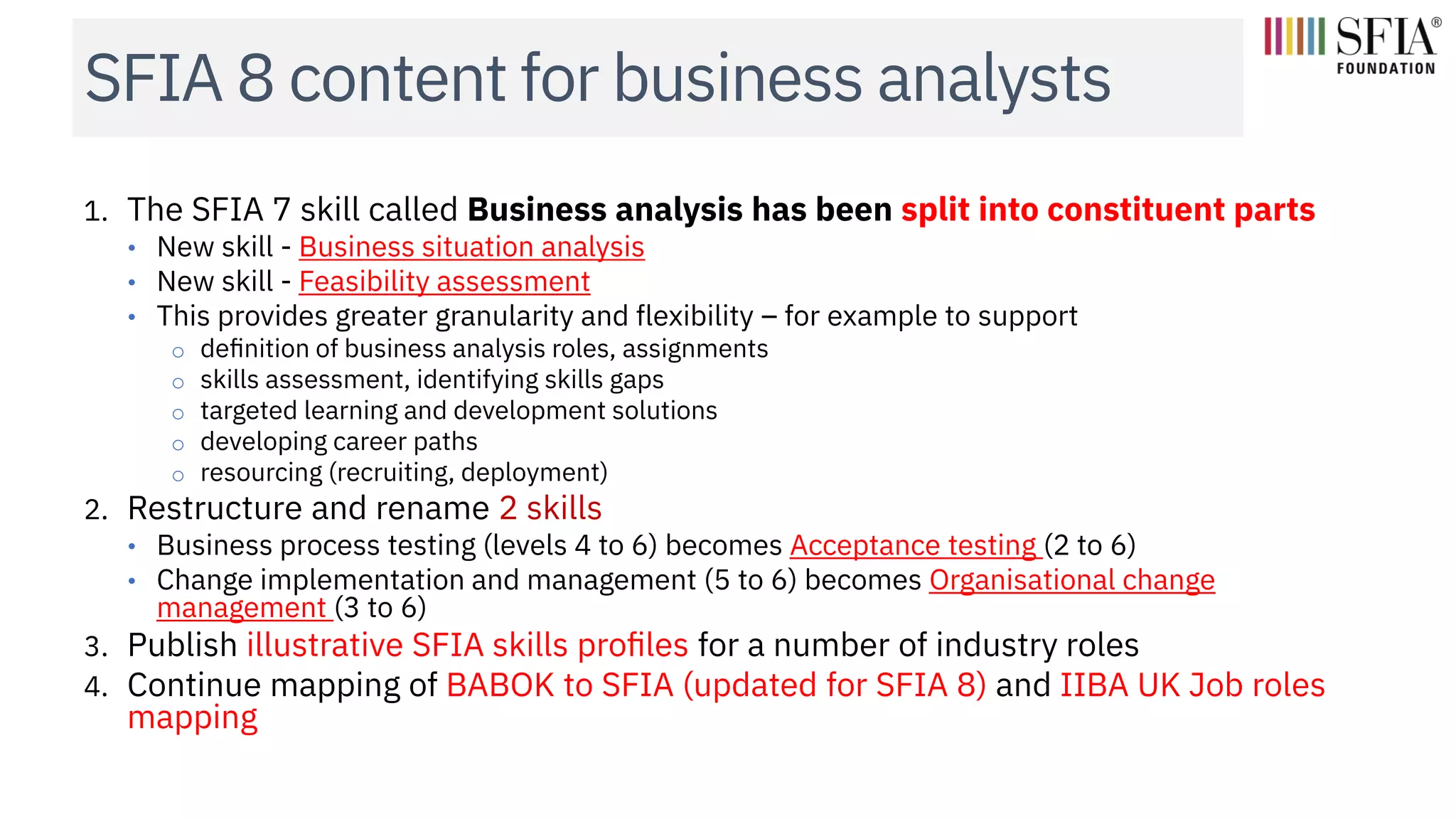 SFIA 8 content for business analysts
1. The SFIA 7 skill called Business analysis has been split into constituent parts
• New skill - Business situation analysis
• New skill - Feasibility assessment
• This provides greater granularity and flexibility – for example to support
o definition of business analysis roles, assignments
o skills assessment, identifying skills gaps
o targeted learning and development solutions
o developing career paths
o resourcing (recruiting, deployment)
2. Restructure and rename 2 skills
• Business process testing (levels 4 to 6) becomes Acceptance testing (2 to 6)
• Change implementation and management (5 to 6) becomes Organisational change
management (3 to 6)
3. Publish illustrative SFIA skills profiles for a number of industry roles
4. Continue mapping of BABOK to SFIA (updated for SFIA 8) and IIBA UK Job roles
mapping
 