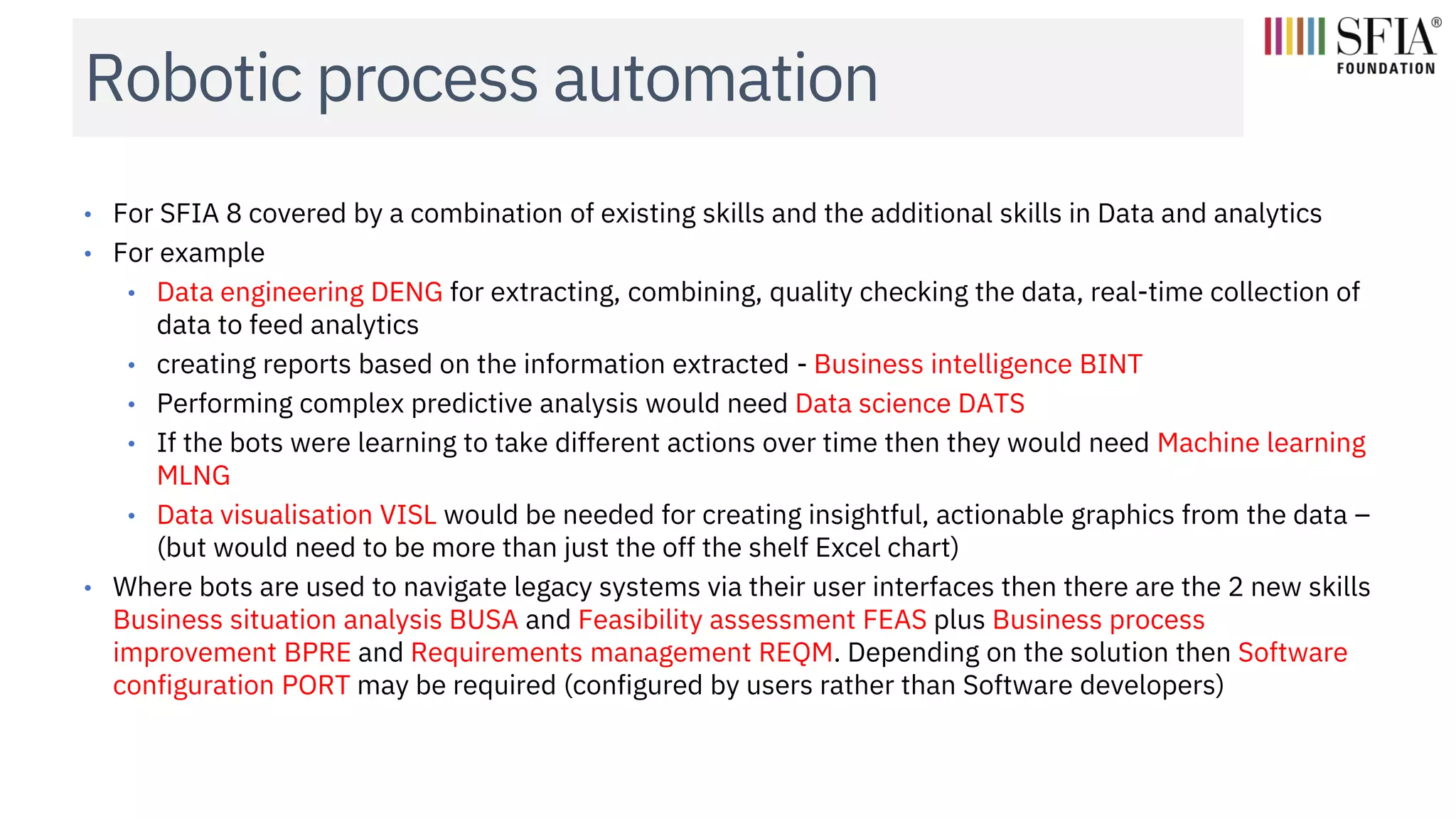 Robotic process automation
• For SFIA 8 covered by a combination of existing skills and the additional skills in Data and analytics
• For example
• Data engineering DENG for extracting, combining, quality checking the data, real-time collection of
data to feed analytics
• creating reports based on the information extracted - Business intelligence BINT
• Performing complex predictive analysis would need Data science DATS
• If the bots were learning to take different actions over time then they would need Machine learning
MLNG
• Data visualisation VISL would be needed for creating insightful, actionable graphics from the data –
(but would need to be more than just the off the shelf Excel chart)
• Where bots are used to navigate legacy systems via their user interfaces then there are the 2 new skills
Business situation analysis BUSA and Feasibility assessment FEAS plus Business process
improvement BPRE and Requirements management REQM. Depending on the solution then Software
configuration PORT may be required (configured by users rather than Software developers)
 