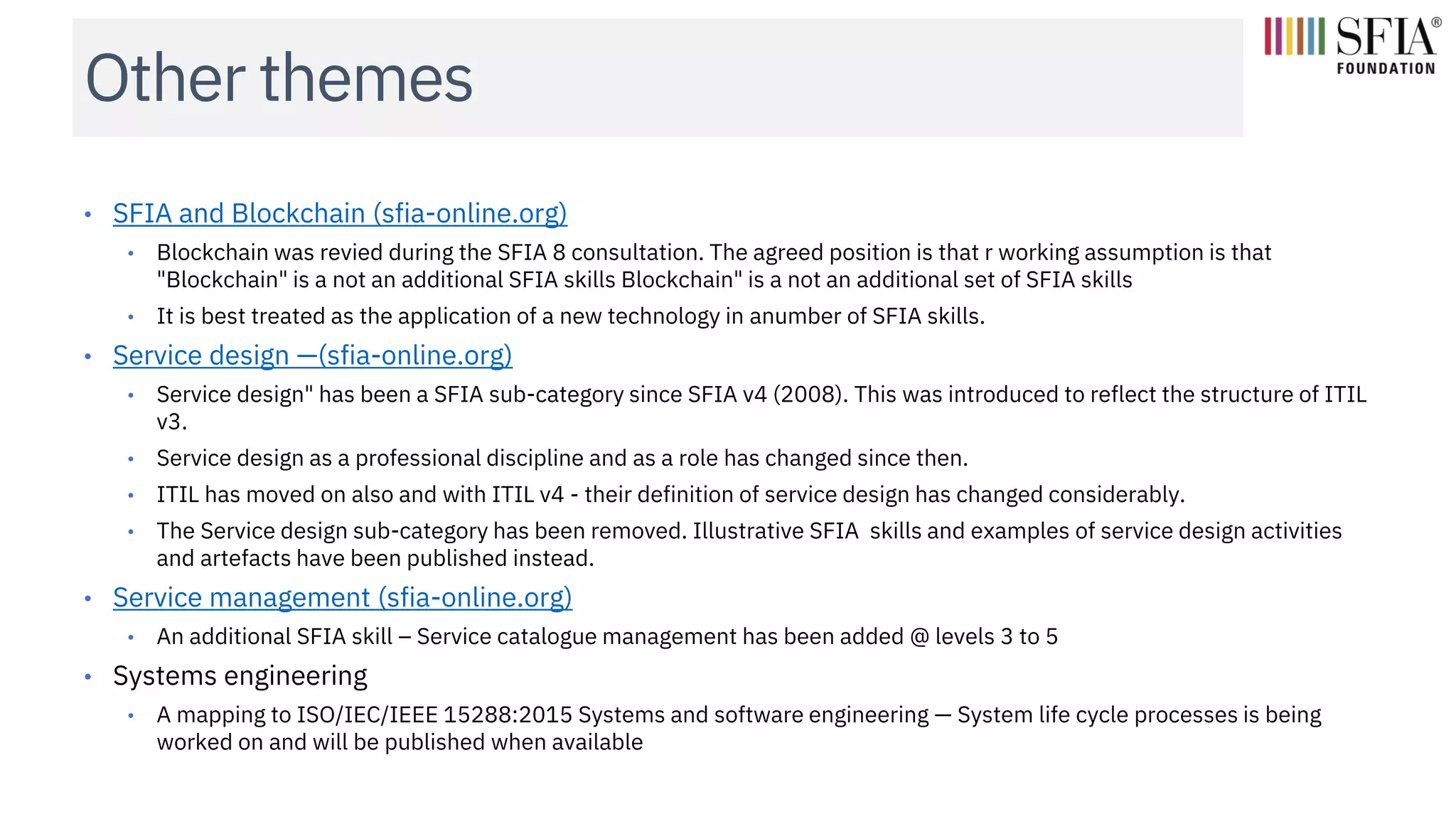Other themes
• SFIA and Blockchain (sfia-online.org)
• Blockchain was revied during the SFIA 8 consultation. The agreed position is that r working assumption is that
"Blockchain" is a not an additional SFIA skills Blockchain" is a not an additional set of SFIA skills
• It is best treated as the application of a new technology in anumber of SFIA skills.
• Service design —(sfia-online.org)
• Service design" has been a SFIA sub-category since SFIA v4 (2008). This was introduced to reflect the structure of ITIL
v3.
• Service design as a professional discipline and as a role has changed since then.
• ITIL has moved on also and with ITIL v4 - their definition of service design has changed considerably.
• The Service design sub-category has been removed. Illustrative SFIA skills and examples of service design activities
and artefacts have been published instead.
• Service management (sfia-online.org)
• An additional SFIA skill – Service catalogue management has been added @ levels 3 to 5
• Systems engineering
• A mapping to ISO/IEC/IEEE 15288:2015 Systems and software engineering — System life cycle processes is being
worked on and will be published when available
 