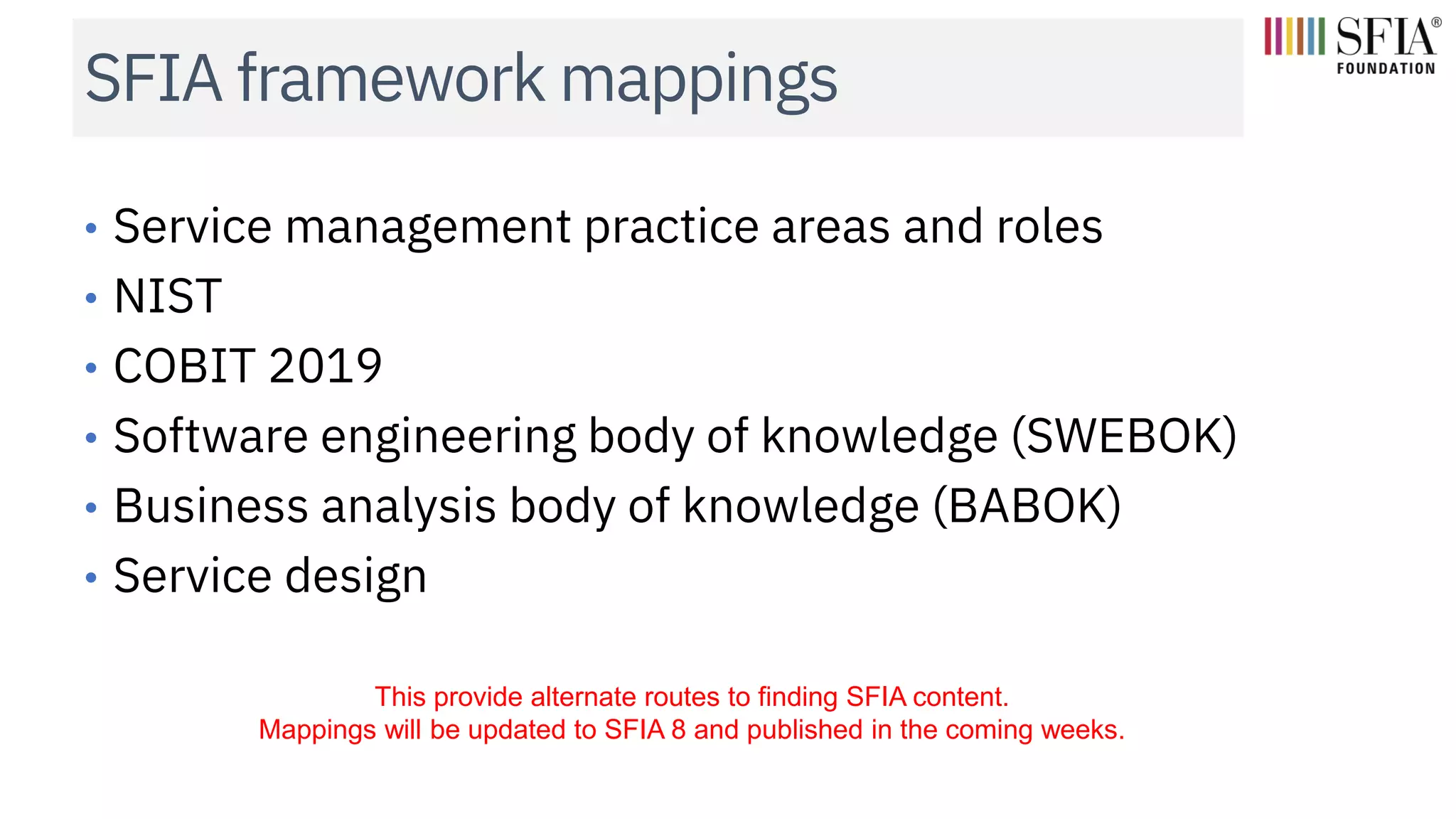 SFIA framework mappings
• Service management practice areas and roles
• NIST
• COBIT 2019
• Software engineering body of knowledge (SWEBOK)
• Business analysis body of knowledge (BABOK)
• Service design
This provide alternate routes to finding SFIA content.
Mappings will be updated to SFIA 8 and published in the coming weeks.
 