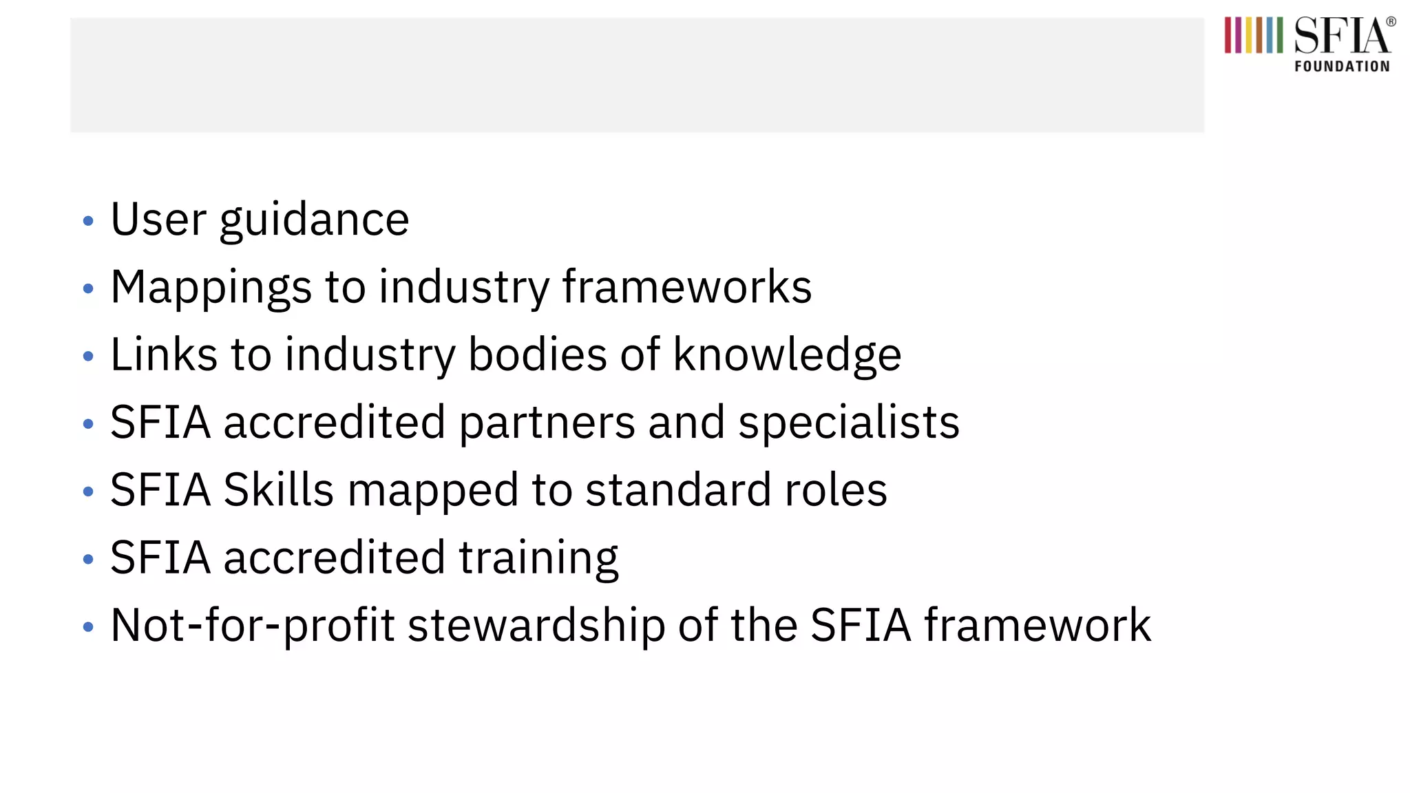 • User guidance
• Mappings to industry frameworks
• Links to industry bodies of knowledge
• SFIA accredited partners and specialists
• SFIA Skills mapped to standard roles
• SFIA accredited training
• Not-for-profit stewardship of the SFIA framework
 