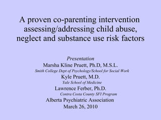 A proven co-parenting intervention  assessing/addressing child abuse, neglect and substance use risk factors Presentation Marsha Kline Pruett, Ph.D, M.S.L. Smith College Dept of Psychology/School for Social Work Kyle Pruett, M.D. Yale School of Medicine Lawrence Ferber, Ph.D. Contra Costa County SFI Program Alberta Psychiatric Association  March 26, 2010 