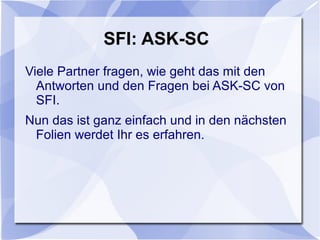 SFI: ASK-SC
Viele Partner fragen, wie geht das mit den
Antworten und den Fragen bei ASK-SC von
SFI.
Nun das ist ganz einfach und in den nächsten
Folien werdet Ihr es erfahren.
 