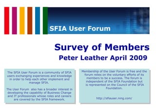 [object Object],[object Object],SFIA User Forum The SFIA User Forum is a community of SFIA users exchanging experiences and knowledge in order to help each other implement and manage SFIA.  The User Forum  also has a broader interest in developing the capability of Business Change and IT professionals whose roles and careers are covered by the SFIA framework. Membership of the User Forum is free and the forum relies on the voluntary efforts of its members to be a success. The forum is independent of the SFIA Foundation but is represented on the Council of the SFIA Foundation. http://sfiauser.ning.com/ 