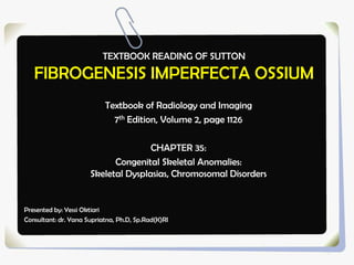 TEXTBOOK READING OF SUTTON
FIBROGENESIS IMPERFECTA OSSIUM
Textbook of Radiology and Imaging
7th Edition, Volume 2, page 1126
CHAPTER 35:
Congenital Skeletal Anomalies:
Skeletal Dysplasias, Chromosomal Disorders
Presented by: Yessi Oktiari
Consultant: dr. Yana Supriatna, Ph.D, Sp.Rad(K)RI
 