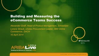 #AribaLIVE
Building and Measuring the
eCommerce Teams Success
Alexander Graff, Head of Product Management, Schweitzer
Lorenz Straub, eSales Procurement Leader, IBM Online
Commernce, DACH
10 April 2014
© 2014 Ariba – an SAP company. All rights reserved.
@ariba
 
