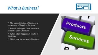 What Is Business?
 The basic definition of business is
movement of Goods or Services in
exchange for a monetary value.
 For this to happen there must be a
Sale of a Good Or Service
 When a Sale happens, it results in
Business.
 This is true for any kind of business.
 This transaction of Goods Or
Services in exchange for a monetary
value makes a business legal.
 