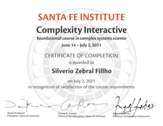 CERTIFICATE OF COMPLETION
is awarded to
on July 2, 2021
in recognition of satisfaction of the course requirements
SANTA FE INSTITUTE
Complexity Interactive
foundational course in complex systems science
June 14 – July 2, 2021
David Krakauer
President, Santa Fe Institute
Carrie R. Cowan
Director for Education, Santa Fe Institute
Miguel Fuentes
Director, Complexity Interactive
Silverio Zebral Fillho
 