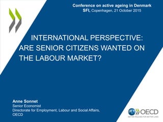 INTERNATIONAL PERSPECTIVE:
ARE SENIOR CITIZENS WANTED ON
THE LABOUR MARKET?
Conference on active ageing in Denmark
SFI, Copenhagen, 21 October 2015
Anne Sonnet
Senior Economist
Directorate for Employment, Labour and Social Affairs,
OECD
 