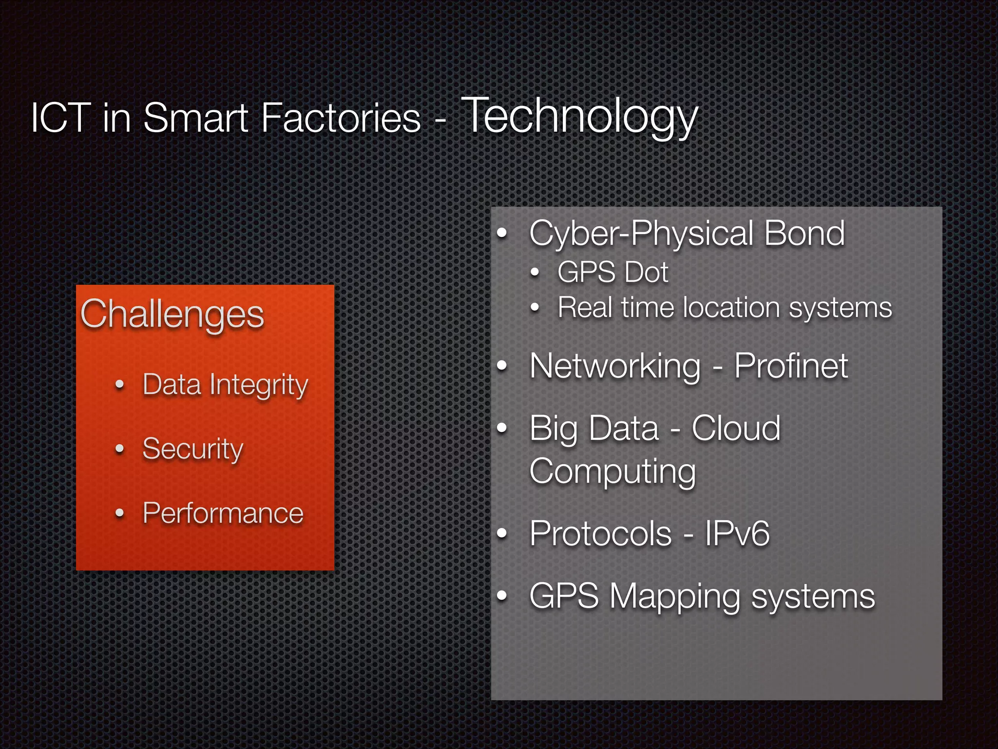 ICT in Smart Factories - Technology
Challenges
• Data Integrity
• Security
• Performance
• Cyber-Physical Bond
• GPS Dot
• Real time location systems
• Networking - Proﬁnet
• Big Data - Cloud
Computing
• Protocols - IPv6
• GPS Mapping systems
 
