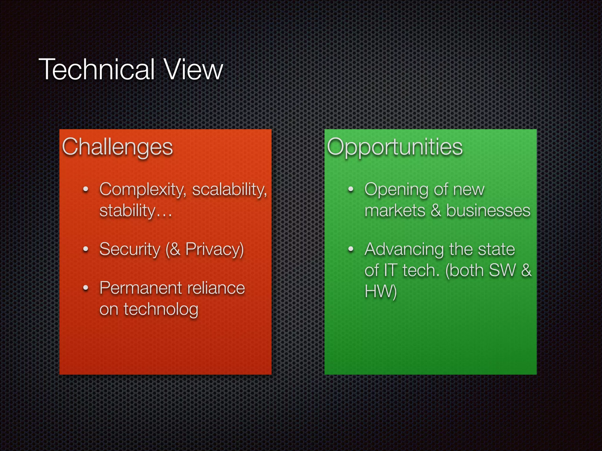 Challenges
• Complexity, scalability,
stability…
• Security (& Privacy)
• Permanent reliance
on technolog
Opportunities
• Opening of new
markets & businesses
• Advancing the state
of IT tech. (both SW &
HW)
Technical View
 