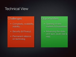 Challenges
• Complexity, scalability,
stability…
• Security (& Privacy)
• Permanent reliance
on technolog
Opportunities
• Opening of new
markets & businesses
• Advancing the state
of IT tech. (both SW &
HW)
Technical View
 