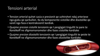 Tensioni arterial
• Tension arterial quhet sasia e presionit qe ushtrohet ndaj arterieve
nga gjaku qe qarkullon. Ka dy komponente sistolike dhe diastolike qe
varet nga faza e kontraksionit kardiak.
• Quajme presion sistolik tensionin qe I pergjigjet tingullit te pare te
Korotkoff ne sfigmomanometer dhe fazes sistolike kardiake
• Quajme presion diastolik tensionin qe I pergjigjet tingullit te peste te
Korotkoff ne sfigmomanometer dhe fazes diastolike kardiake.
 