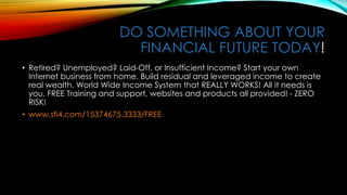 DO SOMETHING ABOUT YOUR
FINANCIAL FUTURE TODAY!
• Retired? Unemployed? Laid-Off, or Insufficient Income? Start your own
Internet business from home. Build residual and leveraged income to create
real wealth. World Wide Income System that REALLY WORKS! All it needs is
you. FREE Training and support, websites and products all provided! - ZERO
RISK!
• www.sfi4.com/15374675.3333/FREE
 