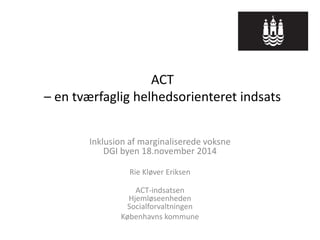 ACT – en tværfaglig helhedsorienteret indsats 
Inklusion af marginaliserede voksne DGI byen 18.november 2014 
Rie Kløver Eriksen 
ACT-indsatsen Hjemløseenheden Socialforvaltningen 
Københavns kommune  