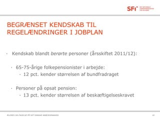 21-10-2015ÆLDRES DELTAGELSE PÅ DET DANSKE ARBEJDSMARKED 10
BEGRÆNSET KENDSKAB TIL
REGELÆNDRINGER I JOBPLAN
· Kendskab blandt berørte personer (årsskiftet 2011/12):
· 65-75-årige folkepensionister i arbejde:
· 12 pct. kender størrelsen af bundfradraget
· Personer på opsat pension:
· 13 pct. kender størrelsen af beskæftigelseskravet
 