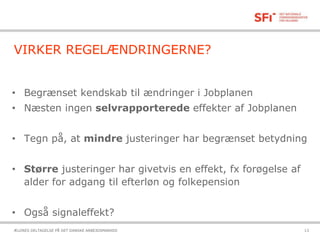 21-10-2015ÆLDRES DELTAGELSE PÅ DET DANSKE ARBEJDSMARKED 13
VIRKER REGELÆNDRINGERNE?
• Begrænset kendskab til ændringer i Jobplanen
• Næsten ingen selvrapporterede effekter af Jobplanen
• Tegn på, at mindre justeringer har begrænset betydning
• Større justeringer har givetvis en effekt, fx forøgelse af
alder for adgang til efterløn og folkepension
• Også signaleffekt?
 