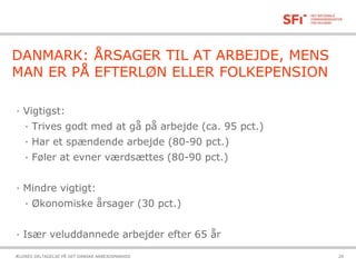 21-10-2015ÆLDRES DELTAGELSE PÅ DET DANSKE ARBEJDSMARKED 29
DANMARK: ÅRSAGER TIL AT ARBEJDE, MENS
MAN ER PÅ EFTERLØN ELLER FOLKEPENSION
· Vigtigst:
· Trives godt med at gå på arbejde (ca. 95 pct.)
· Har et spændende arbejde (80-90 pct.)
· Føler at evner værdsættes (80-90 pct.)
· Mindre vigtigt:
· Økonomiske årsager (30 pct.)
· Især veluddannede arbejder efter 65 år
 