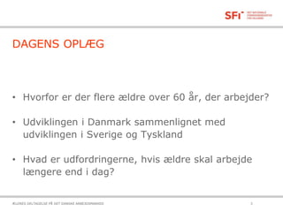 DAGENS OPLÆG
• Hvorfor er der flere ældre over 60 år, der arbejder?
• Udviklingen i Danmark sammenlignet med
udviklingen i Sverige og Tyskland
• Hvad er udfordringerne, hvis ældre skal arbejde
længere end i dag?
21-10-2015ÆLDRES DELTAGELSE PÅ DET DANSKE ARBEJDSMARKED 3
 