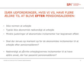 21-10-2015ÆLDRES DELTAGELSE PÅ DET DANSKE ARBEJDSMARKED 31
ISÆR UDFORDRINGER, HVIS VI VIL HAVE FLERE
ÆLDRE TIL AT BLIVE EFTER PENSIONSALDEREN:
• Ikke normen at arbejde
• Typisk ikke økonomisk nødvendigt at arbejde
• Mindre justeringer af økonomiske incitamenter har begrænset effekt
• Skal der skrues op markant op for de økonomiske incitamenter til at
arbejde efter pensionsalderen?
• Nødvendigt at påvirke arbejdsgivernes incitamenter til at have
ældre ansat, der har passeret pensionsalderen?
 
