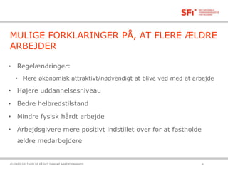 MULIGE FORKLARINGER PÅ, AT FLERE ÆLDRE
ARBEJDER
• Regelændringer:
• Mere økonomisk attraktivt/nødvendigt at blive ved med at arbejde
• Højere uddannelsesniveau
• Bedre helbredstilstand
• Mindre fysisk hårdt arbejde
• Arbejdsgivere mere positivt indstillet over for at fastholde
ældre medarbejdere
21-10-2015ÆLDRES DELTAGELSE PÅ DET DANSKE ARBEJDSMARKED 4
 