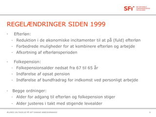21-10-2015ÆLDRES DELTAGELSE PÅ DET DANSKE ARBEJDSMARKED 6
REGELÆNDRINGER SIDEN 1999
· Efterløn:
· Reduktion i de økonomiske incitamenter til at på (fuld) efterløn
· Forbedrede muligheder for at kombinere efterløn og arbejde
· Afkortning af efterlønsperioden
· Folkepension:
· Folkepensionsalder nedsat fra 67 til 65 år
· Indførelse af opsat pension
· Indførelse af bundfradrag for indkomst ved personligt arbejde
· Begge ordninger:
· Alder for adgang til efterløn og folkepension stiger
· Alder justeres i takt med stigende levealder
 