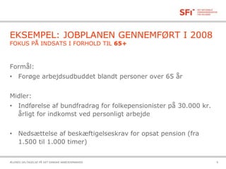 21-10-2015ÆLDRES DELTAGELSE PÅ DET DANSKE ARBEJDSMARKED 9
EKSEMPEL: JOBPLANEN GENNEMFØRT I 2008
FOKUS PÅ INDSATS I FORHOLD TIL 65+
Formål:
• Forøge arbejdsudbuddet blandt personer over 65 år
Midler:
• Indførelse af bundfradrag for folkepensionister på 30.000 kr.
årligt for indkomst ved personligt arbejde
• Nedsættelse af beskæftigelseskrav for opsat pension (fra
1.500 til 1.000 timer)
 