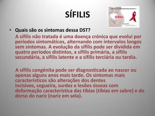 SÍFILISQuais são os sintomas dessa DST?      A sífilis não tratada é uma doença crónica que evolui por períodos sintomáticos, alternando com intervalos longos sem sintomas. A evolução da sífilis pode ser dividida em quatro períodos distintos, a sífilis primária, a sífilis secundária, a sífilis latente e a sífilis terciária ou tardia. A sífilis congénita pode ser diagnosticada ao nascer ou apenas alguns anos mais tarde. Os sintomas mais característicos são alterações dos dentes incisivos, cegueira, surdez e lesões ósseas com deformação característica das tíbias (tíbias em sabre) e do dorso do nariz (nariz em sela). 