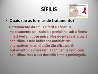 SÍFILISQuais são as formas de tratamento? O tratamento da sífilis é fácil e eficaz. O medicamento utilizado é a penicilina sob a forma injectável em dose única. Nos doentes alérgicos à penicilina, estão indicados antibióticos alternativos, mas não são tão eficazes. O tratamento da sífilis tardia também é feito com penicilina, mas a sua duração é mais prolongada. 
