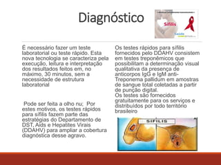 Diagnóstico 
É necessário fazer um teste 
laboratorial ou teste rápido. Esta 
nova tecnologia se caracteriza pela 
execução, leitura e interpretação 
dos resultados feitos em, no 
máximo, 30 minutos, sem a 
necessidade de estrutura 
laboratorial 
Pode ser feita a olho nu; Por 
estes motivos, os testes rápidos 
para sífilis fazem parte das 
estratégias do Departamento de 
DST, Aids e Hepatites Virais 
(DDAHV) para ampliar a cobertura 
diagnóstica desse agravo. 
Os testes rápidos para sífilis 
fornecidos pelo DDAHV consistem 
em testes treponêmicos que 
possibilitam a determinação visual 
qualitativa da presença de 
anticorpos IgG e IgM anti- 
Treponema pallidum em amostras 
de sangue total coletadas a partir 
de punção digital. 
Os testes são fornecidos 
gratuitamente para os serviços e 
distribuídos por todo território 
brasileiro 
 