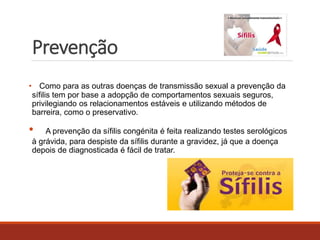 Prevenção 
• Como para as outras doenças de transmissão sexual a prevenção da 
sífilis tem por base a adopção de comportamentos sexuais seguros, 
privilegiando os relacionamentos estáveis e utilizando métodos de 
barreira, como o preservativo. 
• A prevenção da sífilis congénita é feita realizando testes serológicos 
à grávida, para despiste da sífilis durante a gravidez, já que a doença 
depois de diagnosticada é fácil de tratar. 
 