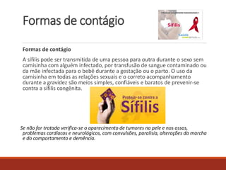 Formas de contágio 
Formas de contágio 
A sífilis pode ser transmitida de uma pessoa para outra durante o sexo sem 
camisinha com alguém infectado, por transfusão de sangue contaminado ou 
da mãe infectada para o bebê durante a gestação ou o parto. O uso da 
camisinha em todas as relações sexuais e o correto acompanhamento 
durante a gravidez são meios simples, confiáveis e baratos de prevenir-se 
contra a sífilis congênita. 
Se não for tratada verifica-se o aparecimento de tumores na pele e nos ossos, 
problemas cardíacos e neurológicos, com convulsões, paralisia, alterações da marcha 
e do comportamento e demência. 
 