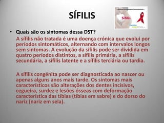 SÍFILISQuais são os sintomas dessa DST?      A sífilis não tratada é uma doença crónica que evolui por períodos sintomáticos, alternando com intervalos longos sem sintomas. A evolução da sífilis pode ser dividida em quatro períodos distintos, a sífilis primária, a sífilis secundária, a sífilis latente e a sífilis terciária ou tardia. A sífilis congénita pode ser diagnosticada ao nascer ou apenas alguns anos mais tarde. Os sintomas mais característicos são alterações dos dentes incisivos, cegueira, surdez e lesões ósseas com deformação característica das tíbias (tíbias em sabre) e do dorso do nariz (nariz em sela). 
