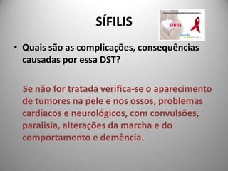 SÍFILISQuais são as complicações, consequências causadas por essa DST? Se não for tratada verifica-se o aparecimento de tumores na pele e nos ossos, problemas cardíacos e neurológicos, com convulsões, paralisia, alterações da marcha e do comportamento e demência.